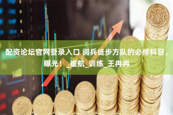 配资论坛官网登录入口 阅兵徒步方队的必修科目，曝光！_崔航_训练_王冉冉