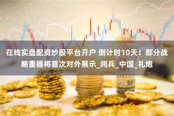 在线实盘配资炒股平台开户 倒计时10天！部分战略重器将首次对外展示_阅兵_中国_礼炮
