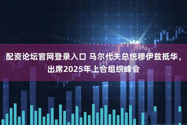 配资论坛官网登录入口 马尔代夫总统穆伊兹抵华，出席2025年上合组织峰会