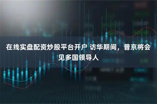在线实盘配资炒股平台开户 访华期间，普京将会见多国领导人