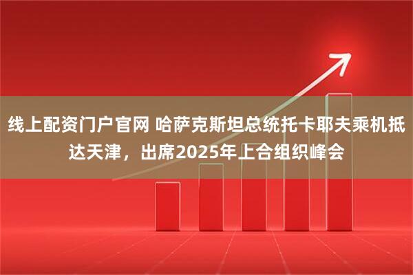 线上配资门户官网 哈萨克斯坦总统托卡耶夫乘机抵达天津，出席2025年上合组织峰会