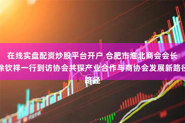 在线实盘配资炒股平台开户 合肥市淮北商会会长徐钦祥一行到访协会共探产业合作与商协会发展新路径