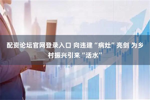 配资论坛官网登录入口 向违建“病灶”亮剑 为乡村振兴引来“活水”
