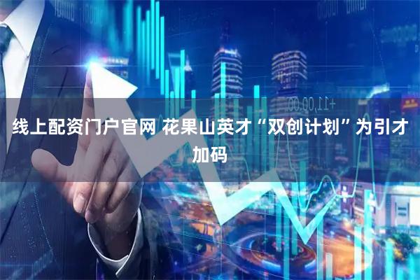 线上配资门户官网 花果山英才“双创计划”为引才加码