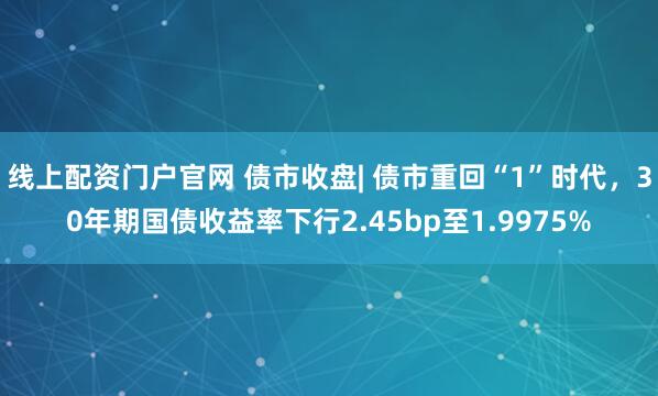 线上配资门户官网 债市收盘| 债市重回“1”时代，30年期国债收益率下行2.45bp至1.9975%