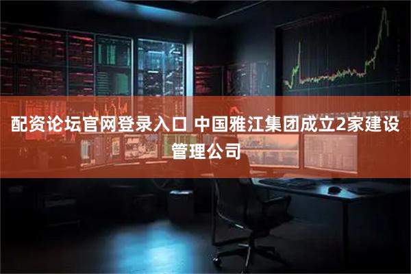 配资论坛官网登录入口 中国雅江集团成立2家建设管理公司