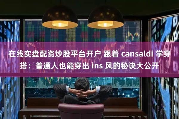 在线实盘配资炒股平台开户 跟着 cansaldi 学穿搭：普通人也能穿出 ins 风的秘诀大公开