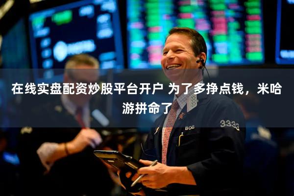 在线实盘配资炒股平台开户 为了多挣点钱，米哈游拼命了