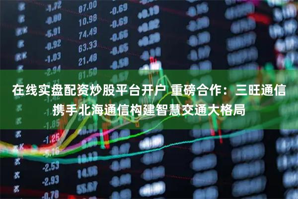 在线实盘配资炒股平台开户 重磅合作：三旺通信携手北海通信构建智慧交通大格局