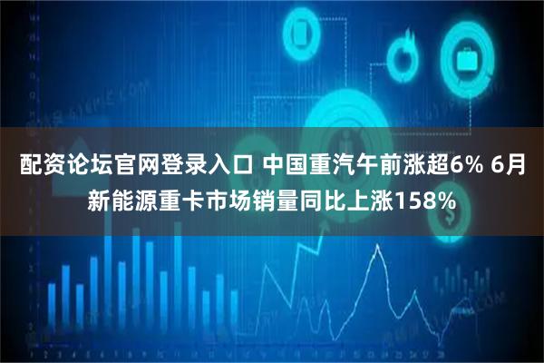 配资论坛官网登录入口 中国重汽午前涨超6% 6月新能源重卡市场销量同比上涨158%