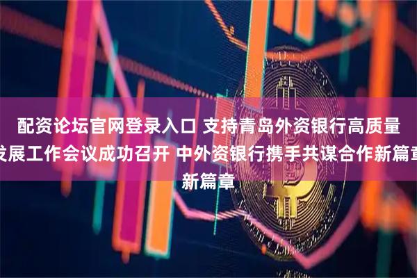 配资论坛官网登录入口 支持青岛外资银行高质量发展工作会议成功召开 中外资银行携手共谋合作新篇章
