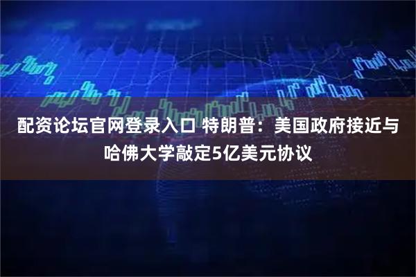 配资论坛官网登录入口 特朗普：美国政府接近与哈佛大学敲定5亿美元协议