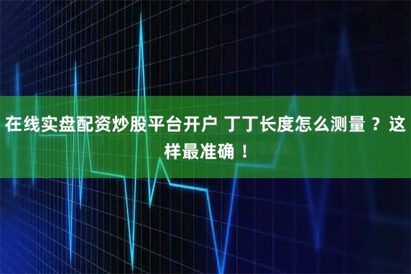 在线实盘配资炒股平台开户 丁丁长度怎么测量 ？这样最准确 ！