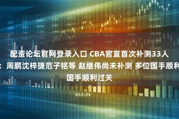 配资论坛官网登录入口 CBA官宣首次补测33人通过：周鹏沈梓捷范子铭等 赵继伟尚未补测 多位国手顺利过关
