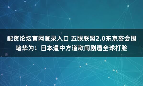 配资论坛官网登录入口 五眼联盟2.0东京密会围堵华为！日本逼中方道歉闹剧遭全球打脸