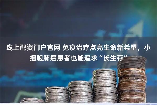 线上配资门户官网 免疫治疗点亮生命新希望，小细胞肺癌患者也能追求“长生存”