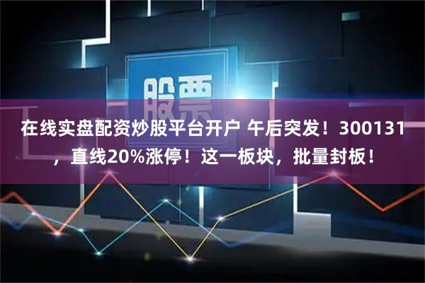 在线实盘配资炒股平台开户 午后突发！300131，直线20%涨停！这一板块，批量封板！
