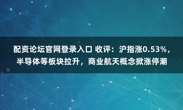 配资论坛官网登录入口 收评：沪指涨0.53%，半导体等板块拉升，商业航天概念掀涨停潮