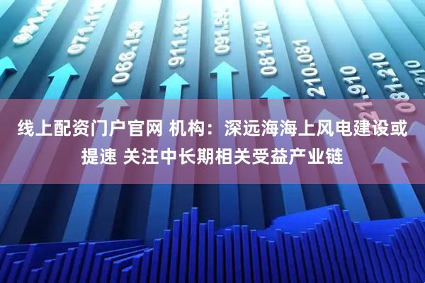 线上配资门户官网 机构：深远海海上风电建设或提速 关注中长期相关受益产业链