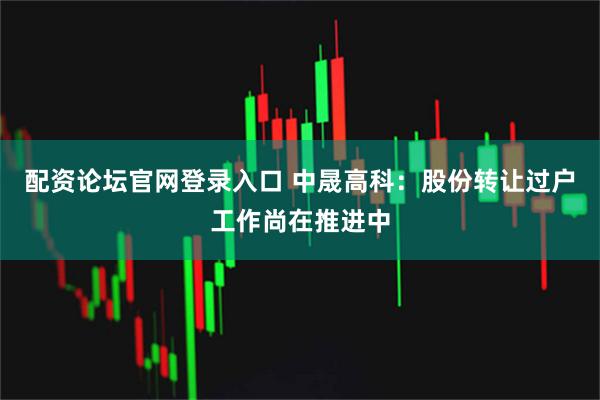 配资论坛官网登录入口 中晟高科：股份转让过户工作尚在推进中
