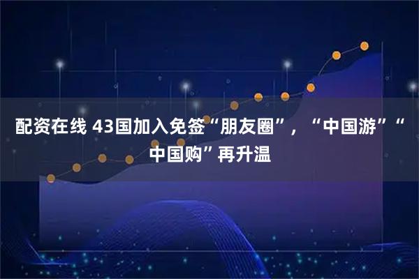 配资在线 43国加入免签“朋友圈”，“中国游”“中国购”再升温