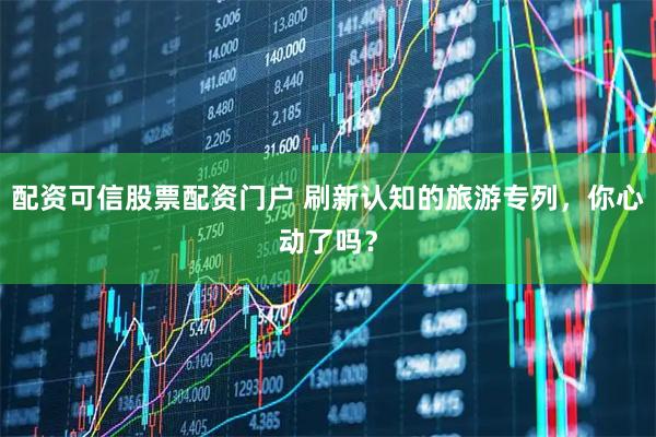 配资可信股票配资门户 刷新认知的旅游专列，你心动了吗？