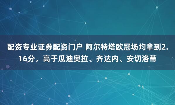 配资专业证券配资门户 阿尔特塔欧冠场均拿到2.16分，高于瓜迪奥拉、齐达内、安切洛蒂