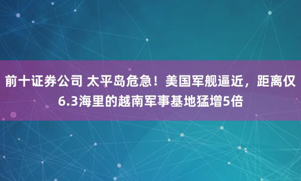 前十证券公司 太平岛危急！美国军舰逼近，距离仅6.3海里的越南军事基地猛增5倍