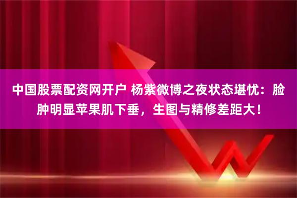中国股票配资网开户 杨紫微博之夜状态堪忧：脸肿明显苹果肌下垂，生图与精修差距大！