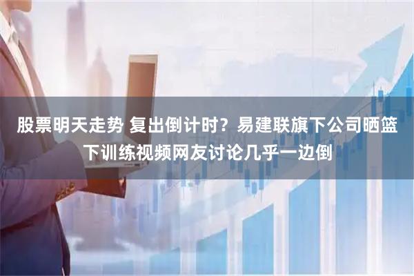 股票明天走势 复出倒计时？易建联旗下公司晒篮下训练视频网友讨论几乎一边倒