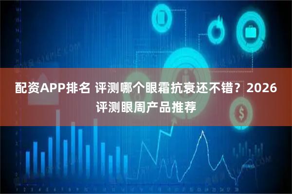 配资APP排名 评测哪个眼霜抗衰还不错？2026评测眼周产品推荐