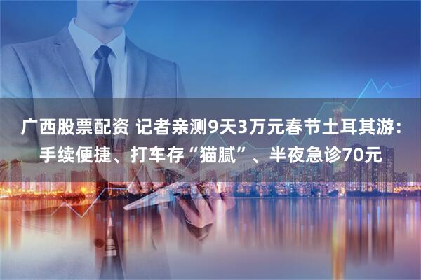 广西股票配资 记者亲测9天3万元春节土耳其游：手续便捷、打车存“猫腻”、半夜急诊70元