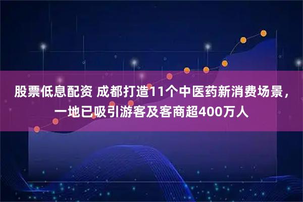 股票低息配资 成都打造11个中医药新消费场景，一地已吸引游客及客商超400万人