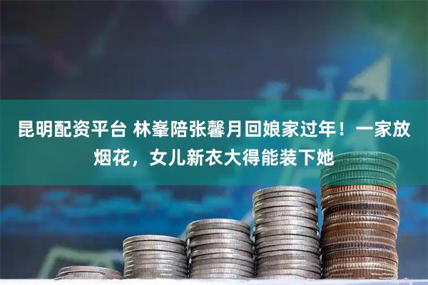 昆明配资平台 林峯陪张馨月回娘家过年！一家放烟花，女儿新衣大得能装下她