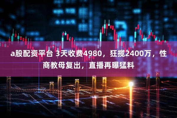 a股配资平台 3天收费4980，狂揽2400万，性商教母复出，直播再曝猛料