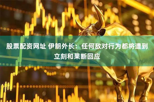 股票配资网址 伊朗外长：任何敌对行为都将遭到立刻和果断回应