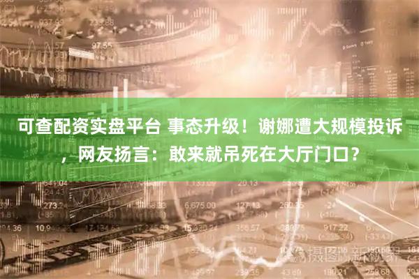 可查配资实盘平台 事态升级！谢娜遭大规模投诉，网友扬言：敢来就吊死在大厅门口？