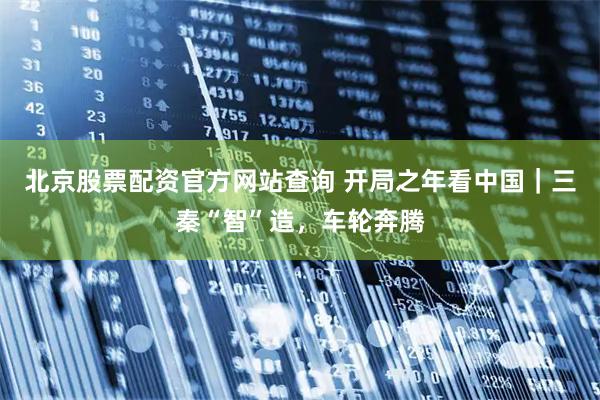 北京股票配资官方网站查询 开局之年看中国|三秦“智”造,车轮奔腾