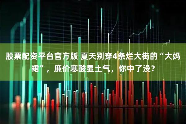 股票配资平台官方版 夏天别穿4条烂大街的“大妈裙”，廉价寒酸显土气，你中了没？